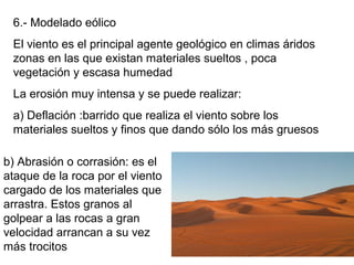 6.- Modelado eólico
El viento es el principal agente geológico en climas áridos
zonas en las que existan materiales sueltos , poca
vegetación y escasa humedad
La erosión muy intensa y se puede realizar:
a) Deflación :barrido que realiza el viento sobre los
materiales sueltos y finos que dando sólo los más gruesos
b) Abrasión o corrasión: es el
ataque de la roca por el viento
cargado de los materiales que
arrastra. Estos granos al
golpear a las rocas a gran
velocidad arrancan a su vez
más trocitos
 