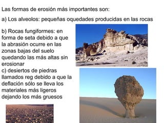 Las formas de erosión más importantes son:
a) Los alveolos: pequeñas oquedades producidas en las rocas
b) Rocas fungiformes: en
forma de seta debido a que
la abrasión ocurre en las
zonas bajas del suelo
quedando las más altas sin
erosionar
c) desiertos de piedras
llamados reg debido a que la
deflación sólo se lleva los
materiales más ligeros
dejando los más gruesos
 