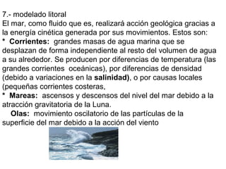 7.- modelado litoral
El mar, como fluido que es, realizará acción geológica gracias a
la energía cinética generada por sus movimientos. Estos son:
* Corrientes: grandes masas de agua marina que se
desplazan de forma independiente al resto del volumen de agua
a su alrededor. Se producen por diferencias de temperatura (las
grandes corrientes oceánicas), por diferencias de densidad
(debido a variaciones en la salinidad), o por causas locales
(pequeñas corrientes costeras,
* Mareas: ascensos y descensos del nivel del mar debido a la
atracción gravitatoria de la Luna.
Olas: movimiento oscilatorio de las partículas de la
superficie del mar debido a la acción del viento
 