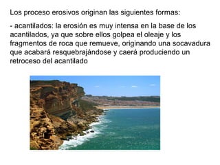Los proceso erosivos originan las siguientes formas:
- acantilados: la erosión es muy intensa en la base de los
acantilados, ya que sobre ellos golpea el oleaje y los
fragmentos de roca que remueve, originando una socavadura
que acabará resquebrajándose y caerá produciendo un
retroceso del acantilado
 