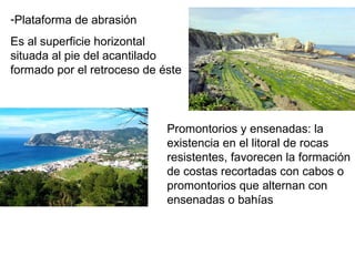 -Plataforma de abrasión
Es al superficie horizontal
situada al pie del acantilado
formado por el retroceso de éste
Promontorios y ensenadas: la
existencia en el litoral de rocas
resistentes, favorecen la formación
de costas recortadas con cabos o
promontorios que alternan con
ensenadas o bahías
 
