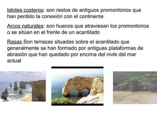 Islotes costeros: son restos de antiguos promontorios que
han perdido la conexión con el continente
Arcos naturales: son huecos que atraviesan los promontorios
o se sitúan en el frente de un acantilado
Rasas Son terrazas situadas sobre el acantilado que
generalmente se han formado por antiguas plataformas de
abrasión que han quedado por encima del nivle del mar
actual
 