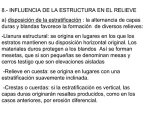 8.- INFLUENCIA DE LA ESTRUCTURA EN EL RELIEVE
a) disposición de la estratificación : la alternancia de capas
duras y blandas favorece la formación de diversos relieves:
-Llanura estructural: se origina en lugares en los que los
estratos mantienen su disposición horizontal original. Los
materiales duros protegen a los blandos Así se forman
mesetas, que si son pequeñas se denominan mesas y
cerros testigo que son elevaciones aisladas
-Relieve en cuesta: se origina en lugares con una
estratificación suavemente inclinada.
-Crestas o cuerdas: si la estratificación es vertical, las
capas duras originarán resaltes producidos, como en los
casos anteriores, por erosión diferencial.
 
