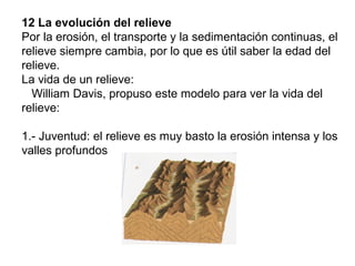 12 La evolución del relieve
Por la erosión, el transporte y la sedimentación continuas, el
relieve siempre cambia, por lo que es útil saber la edad del
relieve.
La vida de un relieve:
William Davis, propuso este modelo para ver la vida del
relieve:
1.- Juventud: el relieve es muy basto la erosión intensa y los
valles profundos
 