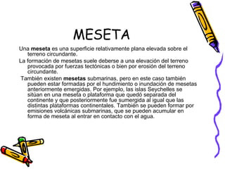 MESETA Una  meseta  es una superficie relativamente plana elevada sobre el terreno circundante. La formación de mesetas suele deberse a una elevación del terreno provocada por fuerzas tectónicas o bien por erosión del terreno circundante. También existen  mesetas  submarinas, pero en este caso también pueden estar formadas por el hundimiento o inundación de mesetas anteriormente emergidas. Por ejemplo, las islas Seychelles se sitúan en una meseta o plataforma que quedó separada del continente y que posteriormente fue sumergida al igual que las distintas plataformas continentales. También se pueden formar por emisiones volcánicas submarinas, que se pueden acumular en forma de meseta al entrar en contacto con el agua. 