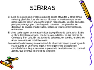 SIERRAS El suelo de esta región presenta amplias zonas elevadas y otras llanas: sierras y planicies. Las sierras son bloques montañosos que en su parte superior tienen una configuración redondeada. Son las llamadas pampas y se agrupan constituyendo cordones. Las planicies se designan de diverso modo: valles, bolsones y llanos intermontanos, entre otros.  El clima varia según las características topográficas de cada zona. Existe el clima templado serrano, con lluvias abundantes, en las Sierras de Córdoba y San Luis. En las zonas de bolsones, en cambio, el clima es árido, con escasas precipitaciones.  La nivelación del suelo y su capacidad de absorción hacen que el agua de lluvia quede en un mismo lugar, y no se genere la evaporación, característica a la que se suma la presencia de vientos secos, como el Zonda, que acentúa la aridez de la región.  