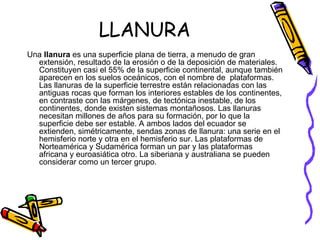 LLANURA Una  llanura  es una superficie plana de tierra, a menudo de gran extensión, resultado de la erosión o de la deposición de materiales. Constituyen casi el 55% de la superficie continental, aunque también aparecen en los suelos oceánicos, con el nombre de  plataformas. Las llanuras de la superficie terrestre están relacionadas con las antiguas rocas que forman los interiores estables de los continentes, en contraste con las márgenes, de tectónica inestable, de los continentes, donde existen sistemas montañosos. Las llanuras necesitan millones de años para su formación, por lo que la superficie debe ser estable. A ambos lados del ecuador se extienden, simétricamente, sendas zonas de llanura: una serie en el hemisferio norte y otra en el hemisferio sur. Las plataformas de Norteamérica y Sudamérica forman un par y las plataformas africana y euroasiática otro. La siberiana y australiana se pueden considerar como un tercer grupo. 
