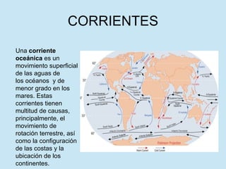 CORRIENTES Una  corriente oceánica  es un movimiento superficial de las aguas de los océanos  y de menor grado en los mares. Estas corrientes tienen multitud de causas, principalmente, el movimiento de rotación terrestre, así como la configuración de las costas y la ubicación de los continentes. 