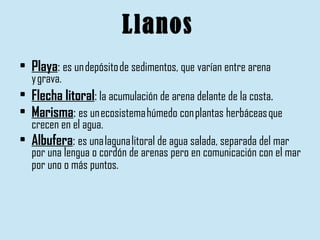 Llanos Playa :  es un depósito de sedimentos, que varían entre arena y grava. Flecha litoral :  la acumulación de arena delante de la costa .   Marisma :  es un ecosistema húmedo con plantas herbáceas que crecen en el agua.  Albufera :  es una laguna litoral de agua salada, separada del mar por una lengua o cordón de arenas pero en comunicación con el mar por uno o más puntos.   