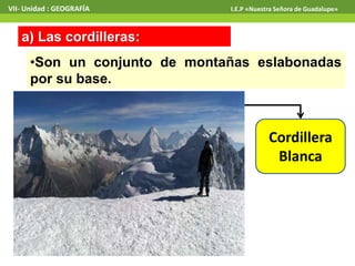 VII- Unidad : GEOGRAFÍA I.E.P «Nuestra Señora de Guadalupe» 
a) Las cordilleras: 
•Son un conjunto de montañas eslabonadas 
por su base. 
Cordillera 
Blanca 
 