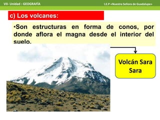 VII- Unidad : GEOGRAFÍA I.E.P «Nuestra Señora de Guadalupe» 
c) Los volcanes: 
•Son estructuras en forma de conos, por 
donde aflora el magna desde el interior del 
suelo. 
Volcán Sara 
Sara 
 