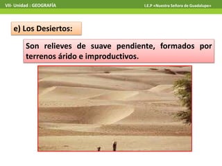 VII- Unidad : GEOGRAFÍA I.E.P «Nuestra Señora de Guadalupe» 
e) Los Desiertos: 
Son relieves de suave pendiente, formados por 
terrenos árido e improductivos. 
 