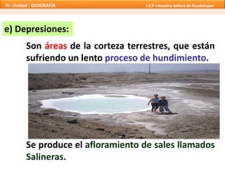 e) Depresiones:
Son áreas de la corteza terrestres, que están
sufriendo un lento proceso de hundimiento.
Se produce el afloramiento de sales llamados
Salineras.
IV- Unidad : GEOGRAFÍA I.E.P «Nuestra Señora de Guadalupe»
 
