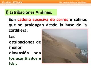 f) Estribaciones Andinas:
Son cadena sucesiva de cerros o colinas
que se prolongan desde la base de la
cordillera.
Las
estribaciones de
menor
dimensión son
los acantilados e
islas.
IV- Unidad : GEOGRAFÍA I.E.P «Nuestra Señora de Guadalupe»
 