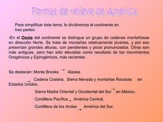 Formas de relieve de América Para simplificar éste tema, lo dividiremos el continente en tres partes: En el  Oeste  del continente se distingue un grupo de cadenas montañosas en dirección Norte. Se trata de montañas relativamente jóvenes, y por eso presentan grandes alturas, con pendientes y picos pronunciados. Otras son más antiguas, pero han sido elevadas como resultado de los movimientos Orogénicos y Epirogénicos, más recientes. Se destacan: Monte Brooks  Alaska. Cadena Costera,  Sierra Nevada y montañas Rocosas  en Estados Unidos. Sierra Madre Oriental y Occidental del Sur  en México. Cordillera Pacífica  América Central. Cordillera de los Andes  América del Sur. 