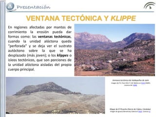VENTANA TECTÓNICA Y KLIPPE
En regiones afectadas por mantos de
corrimiento la erosión pueda dar
formas como: las ventanas tectónicas,
cuando la unidad alóctona queda
“perforada” y se deja ver el sustrato
autóctono sobre la que se ha
desplazado (más joven); o los klippes o
isleos tectónicos, que son porciones de
la unidad alóctona aisladas del propio
cuerpo principal.
Klippe de El Picacho (Sierra de Cabra, Córdoba)
Imagen de Ignacio Benvenuty Cabral en Flickr. Licencia cc
Ventana tectónica de Valdepeñas de Jaén
Imagen de P.A. Ruiz Ortiz Y J.M. Molina en IELIG (IGME).
Licencia del IGME
 