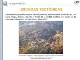 ESCAMAS TECTÓNICAS
Con cierta frecuencia los mantos y cabalgamientos tectónicamente ascienden por una
suave rampa, dejando elevado el frente de la unidad alóctona, que suele ser de
materiales más duros y más resistentes a la erosión.
Escamas tectónicas de frentes de unidades cabalgantes que producen un efecto de escalonamiento
en la parte inferior de la figura (Sierra de Cazorla, Jaén)
Imagen de Ignacio Benvenuty Cabral en Flickr. Licencia cc
 