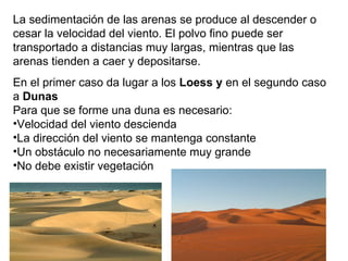 La sedimentación de las arenas se produce al descender o
cesar la velocidad del viento. El polvo fino puede ser
transportado a distancias muy largas, mientras que las
arenas tienden a caer y depositarse.
En el primer caso da lugar a los Loess y en el segundo caso
a Dunas
Para que se forme una duna es necesario:
•Velocidad del viento descienda
•La dirección del viento se mantenga constante
•Un obstáculo no necesariamente muy grande
•No debe existir vegetación
 