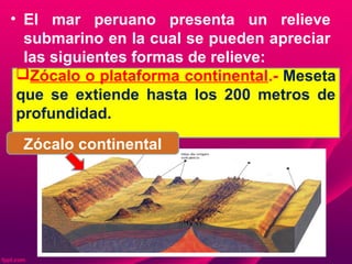 • El mar peruano presenta un relieve
submarino en la cual se pueden apreciar
las siguientes formas de relieve:
Zócalo o plataforma continental.- Meseta
que se extiende hasta los 200 metros de
profundidad.
Zócalo continental
 