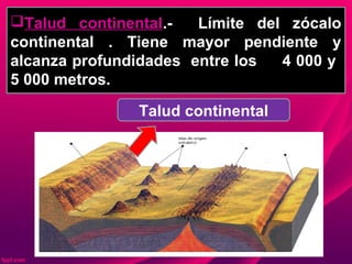 Talud continental.- Límite del zócalo
continental . Tiene mayor pendiente y
alcanza profundidades entre los 4 000 y
5 000 metros.
Talud continental
 