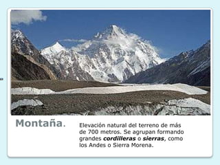 Montaña.

Elevación natural del terreno de más
de 700 metros. Se agrupan formando
grandes cordilleras o sierras, como
los Andes o Sierra Morena.

 