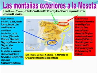 Las montañas exteriores a la Meseta Los  Pirineos  forman la frontera entre España y Francia. Sus montañas son elevadas. Su pico más elevado es el Aneto (3.404 m.). Se distinguen  en tres zonas: El Pirineo Aragonés, El Navarro y El Catalán. Los  Sistemas Béticos , al sur, están formados por dos cordilleras: la  cordillera Subbética,  en el interior (Sierra de Cazorla, Sierra de Segura y Sierra de La Sagra), y la  Cordillera Penibética , cercana de la costa (Sierra Nevada). Su pico más alto es el Mulhacén(3478 m.) El  Sistema costero Catalán , al noreste, es una cordillera paralela a la costa. Los  Montes Vascos , entre la Cordillera Cantábrica y los Pirineos, separan la zona costera del interior. 