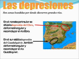 Las depresiones En el noreste peninsular se sitúa la  depresión del Ebro ,  de forma triangular y recorrida por el río Ebro. En el sur está la  depresión del Guadalquivir , también de forma triangular y recorrida por el río Guadalquivir. Son zonas hundidas por donde discurren grandes ríos. 