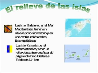 El relieve de las islas Las  islas Baleares , en el Mar Mediterráneo, tienen un relieve poco montañoso y es una continuación de los  Sistemas Béticos. Las  islas Canarias , en el océano Atlántico, tienen un relieve bastante montañoso, de origen volcánico. Destaca el Teide con 3.718 m.  