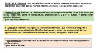 1.-.Meteorización: Proceso de descomposición y desintegración de las rocas y del suelo por
fuerza exógenas, como la temperatura, precipitaciones y por la dureza y composición
química del suelo.
Tipos: Química y Mecánica.
2.- Erosión: Fenómenos exógenos a la superficie terrestre, que remueve, transporta y
sedimenta la roca meteorizada. Modifica las formas creadas por los agentes internos.
Agentes erosivos: Atmosféricos o climáticos, físicos, biológicos, antrópicos.
3.-Sedimentaciön: Consiste en la acumulación y deposición de los materiales generados
por la erosión.
Tipos: Eólica, Fluvial
.
FUERZAS EXTERNAS: Son modeladoras de la superficie terrestre y tienden a reducir los
accidentes causados por las fuerzas internas, mediante los siguientes procesos:
 