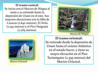 El tramo central:
Se inicia con el Macizo de Nirgua al
oeste y se extiende hasta la
depresión de Unare en el este. Sus
mayores elevaciones son la Silla de
Caracas (2.640 metros), El Ávila
(2.159 metros) y el Pico Naiguatá
(2.765 metros).
Macizo de Nirgua
El tramo oriental:
Se extiende desde la depresión de
Unare hasta el océano Atlántico
en el estado Sucre, y tiene su
mayor elevación en el Pico
Turimiquire (2.595 metros) del
Macizo Oriental.Macizo Oriental
 