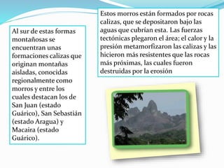 Al sur de estas formas
montañosas se
encuentran unas
formaciones calizas que
originan montañas
aisladas, conocidas
regionalmente como
morros y entre los
cuales destacan los de
San Juan (estado
Guárico), San Sebastián
(estado Aragua) y
Macaira (estado
Guárico).
Estos morros están formados por rocas
calizas, que se depositaron bajo las
aguas que cubrían esta. Las fuerzas
tectónicas plegaron el área; el calor y la
presión metamorfizaron las calizas y las
hicieron más resistentes que las rocas
más próximas, las cuales fueron
destruidas por la erosión
 
