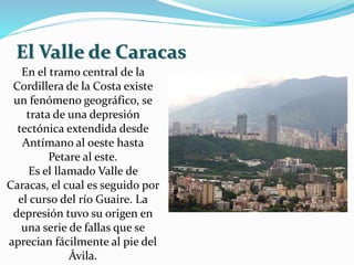 En el tramo central de la
Cordillera de la Costa existe
un fenómeno geográfico, se
trata de una depresión
tectónica extendida desde
Antímano al oeste hasta
Petare al este.
Es el llamado Valle de
Caracas, el cual es seguido por
el curso del río Guaire. La
depresión tuvo su origen en
una serie de fallas que se
aprecian fácilmente al pie del
Ávila.
El Valle de Caracas
 