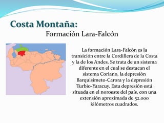 Costa Montaña:
Formación Lara-Falcón
La formación Lara-Falcón es la
transición entre la Cordillera de la Costa
y la de los Andes. Se trata de un sistema
diferente en el cual se destacan el
sistema Coriano, la depresión
Barquisimeto-Carora y la depresión
Turbio-Yaracuy. Esta depresión está
situada en el noroeste del país, con una
extensión aproximada de 52.000
kilómetros cuadrados.
 