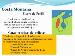 Costa Montaña:
Sierra de Perijá
Comienza en el valle del río
Intermedio hasta donde los montes
de Oca dan paso a las tierras bajas
de la península de la Guajira.
Características del relieve
* Es abrupto, lo que dificulta el acceso.
* Ausencia de valles amplios y de terrazas aluviales.
* Se diferencia los siguientes sectores.
*Sierra de los Motilones
*Sierra de Valledupar
*Sierra de Perijá propiamente dicha
*Montes de Oca.
 