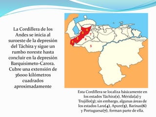 La Cordillera de los
Andes se inicia al
suroeste de la depresión
del Táchira y sigue un
rumbo noreste hasta
concluir en la depresión
Barquisimeto-Carora.
Cubre una extensión de
36000 kilómetros
cuadrados
aproximadamente
Esta Cordillera se localiza básicamente en
los estados Táchira(1), Mérida(2) y
Trujillo(3); sin embargo, algunas áreas de
los estados Lara(4), Apure(5), Barinas(6)
y Portuguesa(7), forman parte de ella.
 