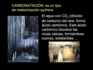 CARBONATACIÓN: es un tipo de meteorización química El agua con CO 2  (dióxido de carbono) del aire, forma ácido carbónico. Este ácido carbónico disuelve las rocas calizas, formándose  cuevas, estalactitas … 