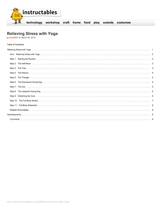 http://www.instructables.com/id/Relieving-Stress-with-Yoga/
technology workshop craft home food play outside costumes
Relieving Stress with Yoga
by theAlt007 on March 29, 2015
Table of Contents
Relieving Stress with Yoga ...................................................................................................... 1
Intro: Relieving Stress with Yoga ............................................................................................... 2
Step 1: Starting the Routine ................................................................................................... 2
Step 2: The Half Moon ...................................................................................................... 3
Step 3: The Tree ........................................................................................................... 3
Step 4: The Warrior ......................................................................................................... 4
Step 5: The Triangle ........................................................................................................ 4
Step 6: The Downward Facing Dog ............................................................................................. 5
Step 7: The Cat ............................................................................................................ 5
Step 8: The Upwards Facing Dog .............................................................................................. 6
Step 9: Stretching the Core ................................................................................................... 6
Step 10: The Full Body Stretch ................................................................................................ 7
Step 11: Full Body Relaxation ................................................................................................. 8
Related Instructables ........................................................................................................ 8
Advertisements ............................................................................................................... 8
Comments ................................................................................................................ 8
 