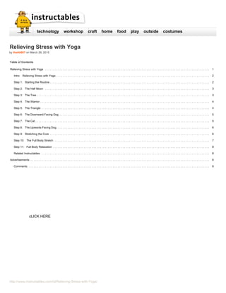 technology workshop craft home food play outside costumes
Relieving Stress with Yoga
by theAlt007 on March 29, 2015
Table of Contents
Relieving Stress with Yoga .
.
.
.
.
.
.
.
.
.
.
.
.
.
.
.
.
.
.
.
.
.
.
.
.
.
.
.
.
.
.
.
.
.
.
.
.
.
.
.
.
.
.
.
.
.
.
.
.
.
.
.
.
.
.
.
.
.
.
.
.
.
.
.
.
.
.
.
.
.
.
.
.
.
.
.
.
.
.
.
.
.
.
.
.
.
.
.
.
.
.
.
.
.
.
.
.
.
.
.
.
. 1
Intro: Relieving Stress with Yoga .
.
.
.
.
.
.
.
.
.
.
.
.
.
.
.
.
.
.
.
.
.
.
.
.
.
.
.
.
.
.
.
.
.
.
.
.
.
.
.
.
.
.
.
.
.
.
.
.
.
.
.
.
.
.
.
.
.
.
.
.
.
.
.
.
.
.
.
.
.
.
.
.
.
.
.
.
.
.
.
.
.
.
.
.
.
.
.
.
.
.
.
.
.
. 2
Step 1: Starting the Routine .
.
.
.
.
.
.
.
.
.
.
.
.
.
.
.
.
.
.
.
.
.
.
.
.
.
.
.
.
.
.
.
.
.
.
.
.
.
.
.
.
.
.
.
.
.
.
.
.
.
.
.
.
.
.
.
.
.
.
.
.
.
.
.
.
.
.
.
.
.
.
.
.
.
.
.
.
.
.
.
.
.
.
.
.
.
.
.
.
.
.
.
.
.
.
.
.
.
. 2
Step 2: The Half Moon .
.
.
.
.
.
.
.
.
.
.
.
.
.
.
.
.
.
.
.
.
.
.
.
.
.
.
.
.
.
.
.
.
.
.
.
.
.
.
.
.
.
.
.
.
.
.
.
.
.
.
.
.
.
.
.
.
.
.
.
.
.
.
.
.
.
.
.
.
.
.
.
.
.
.
.
.
.
.
.
.
.
.
.
.
.
.
.
.
.
.
.
.
.
.
.
.
.
.
.
.
. 3
Step 3: The Tree .
.
.
.
.
.
.
.
.
.
.
.
.
.
.
.
.
.
.
.
.
.
.
.
.
.
.
.
.
.
.
.
.
.
.
.
.
.
.
.
.
.
.
.
.
.
.
.
.
.
.
.
.
.
.
.
.
.
.
.
.
.
.
.
.
.
.
.
.
.
.
.
.
.
.
.
.
.
.
.
.
.
.
.
.
.
.
.
.
.
.
.
.
.
.
.
.
.
.
.
.
.
.
.
.
.
. 3
Step 4: The Warrior .
.
.
.
.
.
.
.
.
.
.
.
.
.
.
.
.
.
.
.
.
.
.
.
.
.
.
.
.
.
.
.
.
.
.
.
.
.
.
.
.
.
.
.
.
.
.
.
.
.
.
.
.
.
.
.
.
.
.
.
.
.
.
.
.
.
.
.
.
.
.
.
.
.
.
.
.
.
.
.
.
.
.
.
.
.
.
.
.
.
.
.
.
.
.
.
.
.
.
.
.
.
.
.
. 4
Step 5: The Triangle .
.
.
.
.
.
.
.
.
.
.
.
.
.
.
.
.
.
.
.
.
.
.
.
.
.
.
.
.
.
.
.
.
.
.
.
.
.
.
.
.
.
.
.
.
.
.
.
.
.
.
.
.
.
.
.
.
.
.
.
.
.
.
.
.
.
.
.
.
.
.
.
.
.
.
.
.
.
.
.
.
.
.
.
.
.
.
.
.
.
.
.
.
.
.
.
.
.
.
.
.
.
.
. 4
Step 6: The Downward Facing Dog .
.
.
.
.
.
.
.
.
.
.
.
.
.
.
.
.
.
.
.
.
.
.
.
.
.
.
.
.
.
.
.
.
.
.
.
.
.
.
.
.
.
.
.
.
.
.
.
.
.
.
.
.
.
.
.
.
.
.
.
.
.
.
.
.
.
.
.
.
.
.
.
.
.
.
.
.
.
.
.
.
.
.
.
.
.
.
.
.
.
.
.
. 5
Step 7: The Cat .
.
.
.
.
.
.
.
.
.
.
.
.
.
.
.
.
.
.
.
.
.
.
.
.
.
.
.
.
.
.
.
.
.
.
.
.
.
.
.
.
.
.
.
.
.
.
.
.
.
.
.
.
.
.
.
.
.
.
.
.
.
.
.
.
.
.
.
.
.
.
.
.
.
.
.
.
.
.
.
.
.
.
.
.
.
.
.
.
.
.
.
.
.
.
.
.
.
.
.
.
.
.
.
.
.
.
. 5
Step 8: The Upwards Facing Dog .
.
.
.
.
.
.
.
.
.
.
.
.
.
.
.
.
.
.
.
.
.
.
.
.
.
.
.
.
.
.
.
.
.
.
.
.
.
.
.
.
.
.
.
.
.
.
.
.
.
.
.
.
.
.
.
.
.
.
.
.
.
.
.
.
.
.
.
.
.
.
.
.
.
.
.
.
.
.
.
.
.
.
.
.
.
.
.
.
.
.
.
.
. 6
Step 9: Stretching the Core .
.
.
.
.
.
.
.
.
.
.
.
.
.
.
.
.
.
.
.
.
.
.
.
.
.
.
.
.
.
.
.
.
.
.
.
.
.
.
.
.
.
.
.
.
.
.
.
.
.
.
.
.
.
.
.
.
.
.
.
.
.
.
.
.
.
.
.
.
.
.
.
.
.
.
.
.
.
.
.
.
.
.
.
.
.
.
.
.
.
.
.
.
.
.
.
.
.
. 6
Step 10: The Full Body Stretch .
.
.
.
.
.
.
.
.
.
.
.
.
.
.
.
.
.
.
.
.
.
.
.
.
.
.
.
.
.
.
.
.
.
.
.
.
.
.
.
.
.
.
.
.
.
.
.
.
.
.
.
.
.
.
.
.
.
.
.
.
.
.
.
.
.
.
.
.
.
.
.
.
.
.
.
.
.
.
.
.
.
.
.
.
.
.
.
.
.
.
.
.
.
.
. 7
Step 11: Full Body Relaxation .
.
.
.
.
.
.
.
.
.
.
.
.
.
.
.
.
.
.
.
.
.
.
.
.
.
.
.
.
.
.
.
.
.
.
.
.
.
.
.
.
.
.
.
.
.
.
.
.
.
.
.
.
.
.
.
.
.
.
.
.
.
.
.
.
.
.
.
.
.
.
.
.
.
.
.
.
.
.
.
.
.
.
.
.
.
.
.
.
.
.
.
.
.
.
.
. 8
Related Instructables .
.
.
.
.
.
.
.
.
.
.
.
.
.
.
.
.
.
.
.
.
.
.
.
.
.
.
.
.
.
.
.
.
.
.
.
.
.
.
.
.
.
.
.
.
.
.
.
.
.
.
.
.
.
.
.
.
.
.
.
.
.
.
.
.
.
.
.
.
.
.
.
.
.
.
.
.
.
.
.
.
.
.
.
.
.
.
.
.
.
.
.
.
.
.
.
.
.
.
.
.
.
.
. 8
Advertisements .
.
.
.
.
.
.
.
.
.
.
.
.
.
.
.
.
.
.
.
.
.
.
.
.
.
.
.
.
.
.
.
.
.
.
.
.
.
.
.
.
.
.
.
.
.
.
.
.
.
.
.
.
.
.
.
.
.
.
.
.
.
.
.
.
.
.
.
.
.
.
.
.
.
.
.
.
.
.
.
.
.
.
.
.
.
.
.
.
.
.
.
.
.
.
.
.
.
.
.
.
.
.
.
.
.
.
.
.
.
. 8
Comments .
.
.
.
.
.
.
.
.
.
.
.
.
.
.
.
.
.
.
.
.
.
.
.
.
.
.
.
.
.
.
.
.
.
.
.
.
.
.
.
.
.
.
.
.
.
.
.
.
.
.
.
.
.
.
.
.
.
.
.
.
.
.
.
.
.
.
.
.
.
.
.
.
.
.
.
.
.
.
.
.
.
.
.
.
.
.
.
.
.
.
.
.
.
.
.
.
.
.
.
.
.
.
.
.
.
.
.
.
.
.
. 8
http://www.instructables.com/id/Relieving-Stress-with-Yoga/
cLICK HERE
 