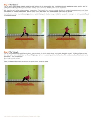 http://www.instructables.com/id/Relieving-Stress-with-Yoga/
Step 4: The Warrior
From the starting position spread your legs so that your body and right foot are pointing to your right. Your left foot should be perpendicular to your right foot. Bend the
right leg to form a 90° angle with the ground spreading your legs apart as necessary. Hold this position for one deep breath.
Now, extend your arms so that they are in line with your shoulders. Your shoulders, core, and hips should all be in line with one another but you should continue looking
in the direction that your right foot is pointing. Hold this position for four deep breaths, each breath separated by a count of five seconds.
After the breaths are taken return to the starting position and repeat in the opposite direction moving on to the next asana before returning to the starting position. Repeat
this process three times.
Step 5: The Triangle
From the previous warrior pose, rotate the core of your body 90° towards the ground as seen above. As you rotate take a deep breath in, breathing out when you are
done rotating. Your left arm should be on top of your left leg and your right arm is extended upward towards the ceiling. Take four deep breaths with each breath being
separated by a count of five seconds.
Repeat in the opposite direction.
Repeat this asana three times and then return to the starting position for the next asana.
 