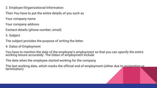 2. Employer/Organizational Information
Then You have to put the entire details of you such as
Your company name
Your company address
Contact details (phone number, email)
3. Subject
The subject provides the purpose of writing the letter.
4. Dates of Employment
You have to mention the date of the employee’s employment so that you can specify the entire
working tenure accurately. The Dates of employment include
The date when the employee started working for the company
The last working date, which marks the official end of employment (either due to resignation or
termination)
 