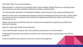 Some More Tips, You must be headed on
Relieving letter is a document for employee future career building. Besides those top to-do things some
more quick tips you must remember at the time of writing a relieving letter.
The relieving letter denoted to the dedicated employee must be issued on the company letterhead only.
Mention the full name of the dedicated employee instead of mentioning the first name only. It will be better
if you write the name mentioned on the Government registered certificate like Adhaar card, PAN card or
Driving licence, etc.
Please start the letter by affirming that your company has accepted the resignation, provided by the
dedicated employee.
Keep the writing style simple and professional
Try to make the letter compact, don’t write anything unnecessary in the relieving letter.
Proofread the documents and content so that you can correct any typos or grammatical errors before
sending it.
hand over the letter with a positive smile and a word of encouragement.
 