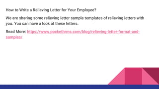How to Write a Relieving Letter for Your Employee?
We are sharing some relieving letter sample templates of relieving letters with
you. You can have a look at these letters.
Read More: https://www.pockethrms.com/blog/relieving-letter-format-and-
samples/
 