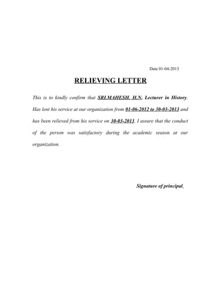 Date 01-04-2013

RELIEVING LETTER
This is to kindly confirm that SRI.MAHESH. H.N, Lecturer in History.
Has lent his service at our organization from 01-06-2012 to 30-03-2013 and
has been relieved from his service on 30-03-2013. I assure that the conduct
of the person was satisfactory during the academic season at our
organization.

Signature of principal

 