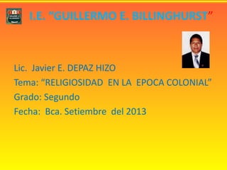 I.E. “GUILLERMO E. BILLINGHURST”
Lic. Javier E. DEPAZ HIZO
Tema: “RELIGIOSIDAD EN LA EPOCA COLONIAL”
Grado: Segundo
Fecha: Bca. Setiembre del 2013
 