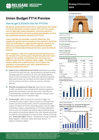 Strategy & Economics
                                                                                                                                                          INDIA


                                                                                                                                                          13 February 2013


Union Budget FY14 Preview
How to get 5.3%/4.8% fisc for FY13/14
We believe and illustrate how the Govt. could meet its fisc targets
of 5.3% for this fiscal, and then a lower, 4.8% for FY14, using a
mix of a tight belt on plan expenditure, and some help from
accounting this fiscal, with some subsidy rationalization in FY14.
Our assessment would be 5.8%/5.2% for FY13/14.                                                                                       REPORT AUTHORS

                                                                                                                                     Tirthankar Patnaik
Lower subsidies are desirable, could be inflationary, and                                                                            (91-22) 6766 3446
negative for growth and consumption in the near-term, but on the                                                                     tirthankar.patnaik@religare.com
whole are preferable to a higher-growth-high-fisc scenario. On                                                                       Prerna Singhvi
these lines, policy-based intervention would be the feasible                                                                         (91-22) 6766 3413
choice over fiscal pump-priming for the Govt., given its strained                                                                    prerna.singhvi@religare.com
finances.                                                                                                                            Saloni Agarwal
                                                                                                                                     (91-22) 6766 3438
Union budgets in India have progressively lost significance for                                                                      agarwal.saloni@religare.com
the markets in the past few years. Despite being the next macro
trigger for the markets, we think this year may not be very                                                                          Subsidy burden in FY13
different, other than the sustained equity supply. The budget                                                                                         Actual subsidy
                                                                                                                                                                                 FY13BE               FY13E
                                                                                                                                                      burden in FY13
recipe is likely to be a sweet-and-sour mix of reform and
                                                                                                                                     Food                                818            750           1,000
populism in a pre-election year, with a potential dose of
                                                                                                                                     Fertilizers                         988            610             610
regressive policies thrown in.
                                                                                                                                     Oil                            1,002               436             700
 Expect to see a 5.3%/4.8% fisc for FY13/14: Meeting the fiscal target                                                              Others                              105            105             105
  is primal for the Govt. this year, and we believe it’s possible for these                                                          Total                          2,912              1,900          2,414

  seemingly optimistic estimates to be met, with subsidy deferrals,                                                                  % of receipts                  31.7%          19.4%              26.5%
                                                                                                                                     % of GDP                           2.9%           1.9%            2.4%
  thanks to cash accounting, and a tighter plan expenditure being the
                                                                                                                                     Source: RCML Research
  likely tools of choice. Our estimates are more sedate at 5.8%/5.2%
                                                                                                                                     Fiscal deficit trend
  over this period as we factor in lower tax revenues and lower
                                                                                                                                       (%)
  deferrals.                                                                                                                          8.0
                                                                                                                                                           6.0     6.3
 Potential consequences of a lower fisc: Apart from the obvious                                                                      6.0
                                                                                                                                                                                 5.9
                                                                                                                                                                                         5.1
                                                                                                                                                                                                5.8
                                                                                                                                                                                                        5.2
                                                                                                                                                                          4.6
  benefits, we believe a lower subsidy-led fisc would be negative for
                                                                                                                                      4.0     3.3
  growth and consumption in the near-term, with 5.3%/4.8% over                                                                                      2.6

  FY13/14 leading to a potential -25bps on growth, implying a lower                                                                   2.0

  FY14 growth estimate to ~5.5% (from 5.8%).
                                                                                                                                      0.0

 For the market: While it remains the next macro trigger, the
  sustained PSU equity supply is likely to remain an overhang for the
                                                                                                                                     Source: RCML Research
  markets over the next few months, short of a substantial positive
                                                                                                                                     Govt. borrowings vs. incremental deposits –
  surprise. A 4.8% fisc for FY14 is structurally positive, save the higher                                                           reflects crowding out of private sector
  fuel/fertilizer inflation, potentially back to FY12 levels, delaying the                                                                            Budgeted
                                                                                                                                      (Rstrn)                                                           (%)
  rate-cut cycle. On the bright side could be steps to channelize long-                                                               6.0
                                                                                                                                                      Actual
                                                                                                                                                                                                       100%
                                                                                                                                                      Actual borrowings/incremental deposits
  term capital into investments (details in the note). Markets would look
                                                                                                                                       5.0
  at a lower fisc print positively as it improves Govt. finances in the long-                                                                                                                          80%

  term. Sector-wise impact: Positive – Infrastructure, Energy, Industrials,                                                            4.0
                                                                                                                                                                                                       60%
  Banks; Negative – Consumer, Autos, Real Estate; Neutral – IT,                                                                        3.0
  Telecom, Healthcare, Metals.                                                                                                                                                                         40%
                                                                                                                                       2.0

                                                                                                                                                                                                       20%
                                                                                                                                       1.0

                                                                                                                                       0.0                                                             0%
                                                                                                                                             FY03    FY05        FY07     FY09     FY11        FY13
                                                                                                                                     Source: Bloomberg, RCML Research
This report has been prepared by Religare Capital Markets Limited or one of its affiliates. If the analyst who authored the report is                     research.religare.com
based in the United Kingdom, then the report has been prepared by Religare Capital Markets (Europe) Limited. For analyst
certification and other important disclosures, please refer to the Disclosure and Disclaimer section at the end of this report. Analysts
employed by non-US affiliates are not registered with FINRA regulation and may not be subject to FINRA/NYSE restrictions on
communications with covered companies, public appearances, and trading securities held by a research analyst account.
 