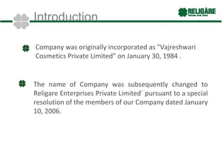 Introduction

Company was originally incorporated as "Vajreshwari
Cosmetics Private Limited" on January 30, 1984 .


The name of Company was subsequently changed to
Religare Enterprises Private Limited´ pursuant to a special
resolution of the members of our Company dated January
10, 2006.
 