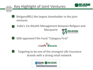 Key Highlight of Joint Ventures

 Religare(REL) the largest shareholder in the joint
 ventures
 India’s 1st Wealth Management between Religare and
                      Macquarie

 SEBI approved Film Fund “Category First”



  Targeting to be one of the strongest Life Insurance
         brands with a strong retail network
 