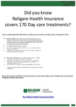 Did you know
Religare Health Insurance
covers 170 Day care treatments?
Let’s understand the Definition of Day Care Center and Day Care Treatment first.
1.11

a.
b.
c.
d.

1.12
a.
b.

Day Care Centre means any institution in India established for Day Care
Treatment of Illness and/or Injuries and which may be registered either as a
Hospital or a Day Care Centre with the local authorities, wherever applicable, and
is under the supervision of a registered and qualified Medical Practitioner AND
must comply with all minimum criteria as under :
has qualified nursing staff under its employment;
has qualified Medical Practitioner in-charge;
has a fully equipped operation theatre of its own, where Day Care
Treatment is carried out;
maintains daily records of patients and will make these accessible to
the Company's authorized personnel.

Day Care Treatment means medical treatment and/or a Surgical
Procedure which is listed in Annexure “A” and which is :
undertaken under general or local anaesthesia in a Hospital/Day
Care Centre in less than 24 consecutive hours because of
technological advancement, and
which would have otherwise required Hospitalization of more than
Treatment normally taken on an out-patient basis is not included in the scope of
this definition.

Now let’s move to Slide 2 for Annexure A which lists Day Care Treatments covered by
Religare Health Insurance

Buy Religare Health Insurance Online

 