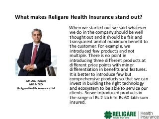 What makes Religare Health Insurance stand out?

Mr. Anuj Gulati
MD & CEO
Religare Health Insurance Ltd

When we started out we said whatever
we do in the company should be well
thought out and it should be fair and
transparent and of maximum benefit to
the customer. For example, we
introduced few products and not
multiple. There is no point in
introducing three different products at
different price points with minor
differentiation in benefits and features.
It is better to introduce few but
comprehensive products so that we can
invest in building the right technology
and ecosystem to be able to service our
clients. So we introduced products in
the range of Rs.2 lakh to Rs.60 lakh sum
insured.

 