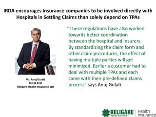 IRDA encourages Insurance companies to be involved directly with
Hospitals in Settling Claims than solely depend on TPAs

Mr. Anuj Gulati
MD & CEO
Religare Health Insurance Ltd

“These regulations have also worked
towards better coordination
between the hospital and insurers.
By standardizing the claim form and
other claim procedures, the effect of
having multiple parties will get
minimized. Earlier a customer had to
deal with multiple TPAs and each
came with their pre-defined claims
process” says Anuj Gulati

 